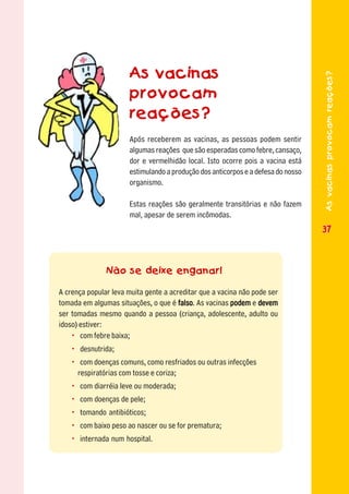 As vacinas




                                                                                  As vacinas provocam reações?
                      provocam
                      reações?
                      Após receberem as vacinas, as pessoas podem sentir
                      algumas reações que são esperadas como febre, cansaço,
                      dor e vermelhidão local. Isto ocorre pois a vacina está
                      estimulando a produção dos anticorpos e a defesa do nosso
                      organismo.

                      Estas reações são geralmente transitórias e não fazem
                      mal, apesar de serem incômodas.
                                                                                  37



               Não se deixe enganar!

A crença popular leva muita gente a acreditar que a vacina não pode ser
tomada em algumas situações, o que é falso As vacinas podem e devem
                                       falso.
ser tomadas mesmo quando a pessoa (criança, adolescente, adulto ou
idoso) estiver:
    • com febre baixa;
   • desnutrida;
   • com doenças comuns, como resfriados ou outras infecções
    respiratórias com tosse e coriza;
   • com diarréia leve ou moderada;
   • com doenças de pele;
   • tomando antibióticos;
   • com baixo peso ao nascer ou se for prematura;
   • internada num hospital.
 