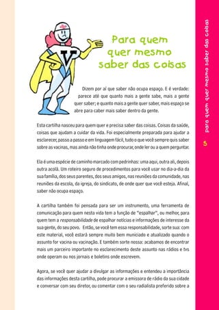 para quem quer mesmo saber das coisas
                                   Para quem
                                  quer mesmo
                                 saber das coisas

                        Dizem por aí que saber não ocupa espaço. E é verdade:
                      parece até que quanto mais a gente sabe, mais a gente
                    quer saber; e quanto mais a gente quer saber, mais espaço se
                    abre para caber mais saber dentro da gente.

Esta cartilha nasceu para quem quer e precisa saber das coisas. Coisas da saúde,
coisas que ajudam a cuidar da vida. Foi especialmente preparada para ajudar a
esclarecer, passo a passo e em linguagem fácil, tudo o que você sempre quis saber
                                                                                     5
                                                                                     5
sobre as vacinas, mas ainda não tinha onde procurar, onde ler ou a quem perguntar.

Ela é uma espécie de caminho marcado com pedrinhas: uma aqui, outra ali, depois
outra acolá. Um roteiro seguro de procedimentos para você usar no dia-a-dia da
sua família, dos seus parentes, dos seus amigos, nas reuniões da comunidade, nas
reuniões da escola, da igreja, do sindicato, de onde quer que você esteja. Afinal,
saber não ocupa espaço.

A cartilha também foi pensada para ser um instrumento, uma ferramenta de
comunicação para quem nesta vida tem a função de “espalhar”, ou melhor, para
quem tem a responsabilidade de espalhar notícias e informações de interesse da
sua gente, do seu povo. Então, se você tem essa responsabilidade, sorte sua: com
este material, você estará sempre muito bem municiado e atualizado quando o
assunto for vacina ou vacinação. E também sorte nossa: acabamos de encontrar
mais um parceiro importante no esclarecimento deste assunto nas rádios e tvs
onde operam ou nos jornais e boletins onde escrevem.

Agora, se você quer ajudar a divulgar as informações e entendeu a importância
das informações desta cartilha, pode procurar a emissora de rádio da sua cidade
e conversar com seu diretor, ou comentar com o seu radialista preferido sobre a
 