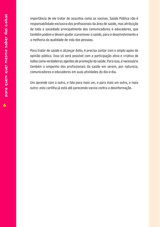para quem quer mesmo saber das coisas


                                        importância de ele tratar de assuntos como as vacinas. Saúde Pública não é
                                        responsabilidade exclusiva dos profissionais da área de saúde, mas atribuição
                                        de toda a sociedade principalmente dos comunicadores e educadores, que
                                        também podem e devem ajudar a promover a saúde, para o desenvolvimento e
                                        a melhoria da qualidade de vida das pessoas.

                                        Para tratar de saúde e alcançar êxito, é preciso contar com o amplo apoio da
                                        opinião pública. Isso só será possível com a participação ativa e criativa de
                                        todos como verdadeiros agentes de promoção da saúde. Para isso, é necessário
                                        também o empenho dos profissionais da saúde em serem, por natureza,
                                        comunicadores e educadores em suas atividades do dia-a-dia.

                                        Um aprende com o outro, e fala para mais um, e para mais um outro, e mais
                                        outro: esta cartilha já está até parecendo vacina contra a desinformação.



66
 