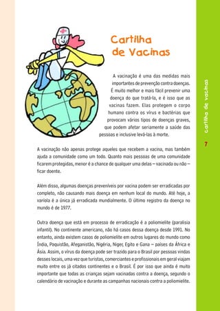 Cartilha
                                      de Vacinas

                                       A vacinação é uma das medidas mais




                                                                                    cartilha de vacinas
                                      importantes de prevenção contra doenças.
                                      É muito melhor e mais fácil prevenir uma
                                     doença do que tratá-la, e é isso que as
                                     vacinas fazem. Elas protegem o corpo
                                    humano contra os vírus e bactérias que
                                    provocam vários tipos de doenças graves,
                                  que podem afetar seriamente a saúde das
                                pessoas e inclusive levá-las à morte.
                                                                                    77
A vacinação não apenas protege aqueles que recebem a vacina, mas também
ajuda a comunidade como um todo. Quanto mais pessoas de uma comunidade
ficarem protegidas, menor é a chance de qualquer uma delas – vacinada ou não –
ficar doente.

Além disso, algumas doenças preveníveis por vacina podem ser erradicadas por
completo, não causando mais doença em nenhum local do mundo. Até hoje, a
varíola é a única já erradicada mundialmente. O último registro da doença no
mundo é de 1977.

Outra doença que está em processo de erradicação é a poliomielite (paralisia
infantil). No continente americano, não há casos dessa doença desde 1991. No
entanto, ainda existem casos de poliomielite em outros lugares do mundo como
Índia, Paquistão, Afeganistão, Nigéria, Niger, Egito e Gana – países da África e
Ásia. Assim, o vírus da doença pode ser trazido para o Brasil por pessoas vindas
desses locais, uma vez que turistas, comerciantes e profissionais em geral viajam
muito entre os já citados continentes e o Brasil. É por isso que ainda é muito
importante que todas as crianças sejam vacinadas contra a doença, segundo o
calendário de vacinação e durante as campanhas nacionais contra a poliomielite.
 