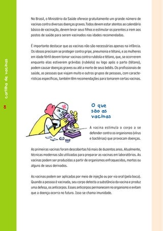 No Brasil, o Ministério da Saúde oferece gratuitamente um grande número de
                      vacinas contra diversas doenças graves. Todos devem estar atentos ao calendário
                      básico de vacinação, devem levar seus filhos e estimular os parentes a irem aos
                      postos de saúde para serem vacinados nas idades recomendadas.

                      É importante destacar que as vacinas não são necessárias apenas na infância.
                      Os idosos precisam se proteger contra gripe, pneumonia e tétano, e as mulheres
                      em idade fértil devem tomar vacinas contra rubéola e tétano, que, se ocorrerem
cartilha de vacinas




                      enquanto elas estiverem grávidas (rubéola) ou logo após o parto (tétano),
                      podem causar doenças graves ou até a morte de seus bebês. Os profissionais de
                      saúde, as pessoas que viajam muito e outros grupos de pessoas, com caracte-
                      rísticas específicas, também têm recomendações para tomarem certas vacinas.




88                                                               O que
                                                                 são as
                                                                 vacinas

                                                                A vacina estimula o corpo a se
                                                                defender contra os organismos (vírus
                                                                e bactérias) que provocam doenças.

                      As primeiras vacinas foram descobertas há mais de duzentos anos. Atualmente,
                      técnicas modernas são utilizadas para preparar as vacinas em laboratórios. As
                      vacinas podem ser produzidas a partir de organismos enfraquecidos, mortos ou
                      alguns de seus derivados.

                      As vacinas podem ser aplicadas por meio de injeção ou por via oral (pela boca).
                      Quando a pessoa é vacinada, seu corpo detecta a substância da vacina e produz
                      uma defesa, os anticorpos. Esses anticorpos permanecem no organismo e evitam
                      que a doença ocorra no futuro. Isso se chama imunidade.
 