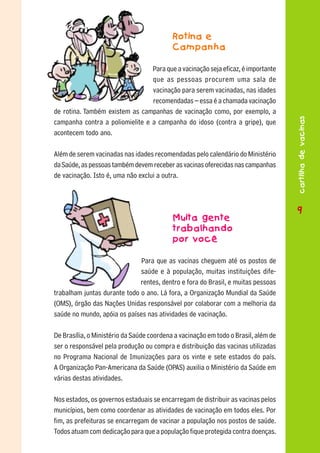 Rotina e
                                           Campanha

                                 Para que a vacinação seja eficaz, é importante
                                 que as pessoas procurem uma sala de
                                 vacinação para serem vacinadas, nas idades
                                 recomendadas – essa é a chamada vacinação
de rotina. Também existem as campanhas de vacinação como, por exemplo, a




                                                                                    cartilha de vacinas
campanha contra a poliomielite e a campanha do idoso (contra a gripe), que
acontecem todo ano.

Além de serem vacinadas nas idades recomendadas pelo calendário do Ministério
da Saúde, as pessoas também devem receber as vacinas oferecidas nas campanhas
de vacinação. Isto é, uma não exclui a outra.



                                                                                    9
                                                                                    9
                                           Muita gente
                                           trabalhando
                                           por você

                              Para que as vacinas cheguem até os postos de
                              saúde e à população, muitas instituições dife-
                              rentes, dentro e fora do Brasil, e muitas pessoas
trabalham juntas durante todo o ano. Lá fora, a Organização Mundial da Saúde
(OMS), órgão das Nações Unidas responsável por colaborar com a melhoria da
saúde no mundo, apóia os países nas atividades de vacinação.

De Brasília, o Ministério da Saúde coordena a vacinação em todo o Brasil, além de
ser o responsável pela produção ou compra e distribuição das vacinas utilizadas
no Programa Nacional de Imunizações para os vinte e sete estados do país.
A Organização Pan-Americana da Saúde (OPAS) auxilia o Ministério da Saúde em
várias destas atividades.

Nos estados, os governos estaduais se encarregam de distribuir as vacinas pelos
municípios, bem como coordenar as atividades de vacinação em todos eles. Por
fim, as prefeituras se encarregam de vacinar a população nos postos de saúde.
Todos atuam com dedicação para que a população fique protegida contra doenças.
 