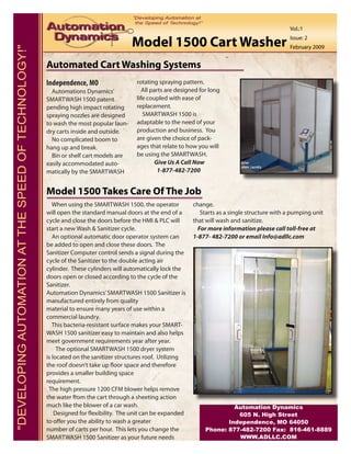 Vol.:1

                                                                                       Model 1500 Cart Washer                                         Issue: 2
                                                                                                                                                      February 2009
"DEVELOPING AUTOMATION AT THE SPEED OF TECHNOLOGY!"


                                                      Automated Cart Washing Systems
                                                      Independence, MO                   rotating spraying pattern.
                                                        Automations Dynamics’               All parts are designed for long
                                                      SMARTWASH 1500 patent              life coupled with ease of
                                                      pending high impact rotating       replacement.
                                                      spraying nozzles are designed         SMARTWASH 1500 is
                                                      to wash the most popular laun-     adaptable to the need of your
                                                      dry carts inside and outside.      production and business. You
                                                        No complicated boom to           are given the choice of pack-
                                                      hang up and break.                 ages that relate to how you will
                                                        Bin or shelf cart models are     be using the SMARTWASH.
                                                      easily accommodated auto-                   Give Us A Call Now
                                                      matically by the SMARTWASH                   1-877-482-7200


                                                      Model 1500 Takes Care Of The Job
                                                         When using the SMARTWASH 1500, the operator            change.
                                                      will open the standard manual doors at the end of a          Starts as a single structure with a pumping unit
                                                      cycle and close the doors before the HMI & PLC will       that will wash and sanitize.
                                                      start a new Wash & Sanitizer cycle.                         For more information please call toll-free at
                                                         An optional automatic door operator system can         1-877- 482-7200 or email Info@adllc.com
                                                      be added to open and close these doors. The
                                                      Sanitizer Computer control sends a signal during the
                                                      cycle of the Sanitizer to the double acting air
                                                      cylinder. These cylinders will automatically lock the
                                                      doors open or closed according to the cycle of the
                                                      Sanitizer.
                                                      Automation Dynamics’ SMARTWASH 1500 Sanitizer is
                                                      manufactured entirely from quality
                                                      material to ensure many years of use within a
                                                      commercial laundry.
                                                         This bacteria-resistant surface makes your SMART-
                                                      WASH 1500 sanitizer easy to maintain and also helps
                                                      meet government requirements year after year.
                                                           The optional SMARTWASH 1500 dryer system
                                                      is located on the sanitizer structures roof. Utilizing
                                                      the roof doesn’t take up floor space and therefore
                                                      provides a smaller building space
                                                      requirement.
                                                       The high pressure 1200 CFM blower helps remove
                                                      the water from the cart through a sheeting action
                                                      much like the blower of a car wash.                                     Automation Dynamics
                                                          Designed for flexibility. The unit can be expanded                   605 N. High Street
                                                      to offer you the ability to wash a greater                            Independence, MO 64050
                                                      number of carts per hour. This lets you change the             Phone: 877-482-7200 Fax: 816-461-8889
                                                      SMARTWASH 1500 Sanitizer as your future needs                            WWW.ADLLC.COM
 