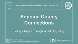 YOURBUSINESS
PARTNER
www.SonomaEDB.orgNovember 25, 2019
YOURBUSINESS
PARTNER
www.SonomaEDB.org
YOURBUSINESS
PARTNER
www.SonomaEDB.org
YOURBUSINESS
PARTNER
www.SonomaEDB.org
[October]
-
[21]
-
[2019]
[NADO: New Approaches to Workforce Development Panel]
Sonoma County
Connections
Selling a Region Through Virtual Storytelling
Lauren Cartwright
Sonoma County Economic Development Board
 