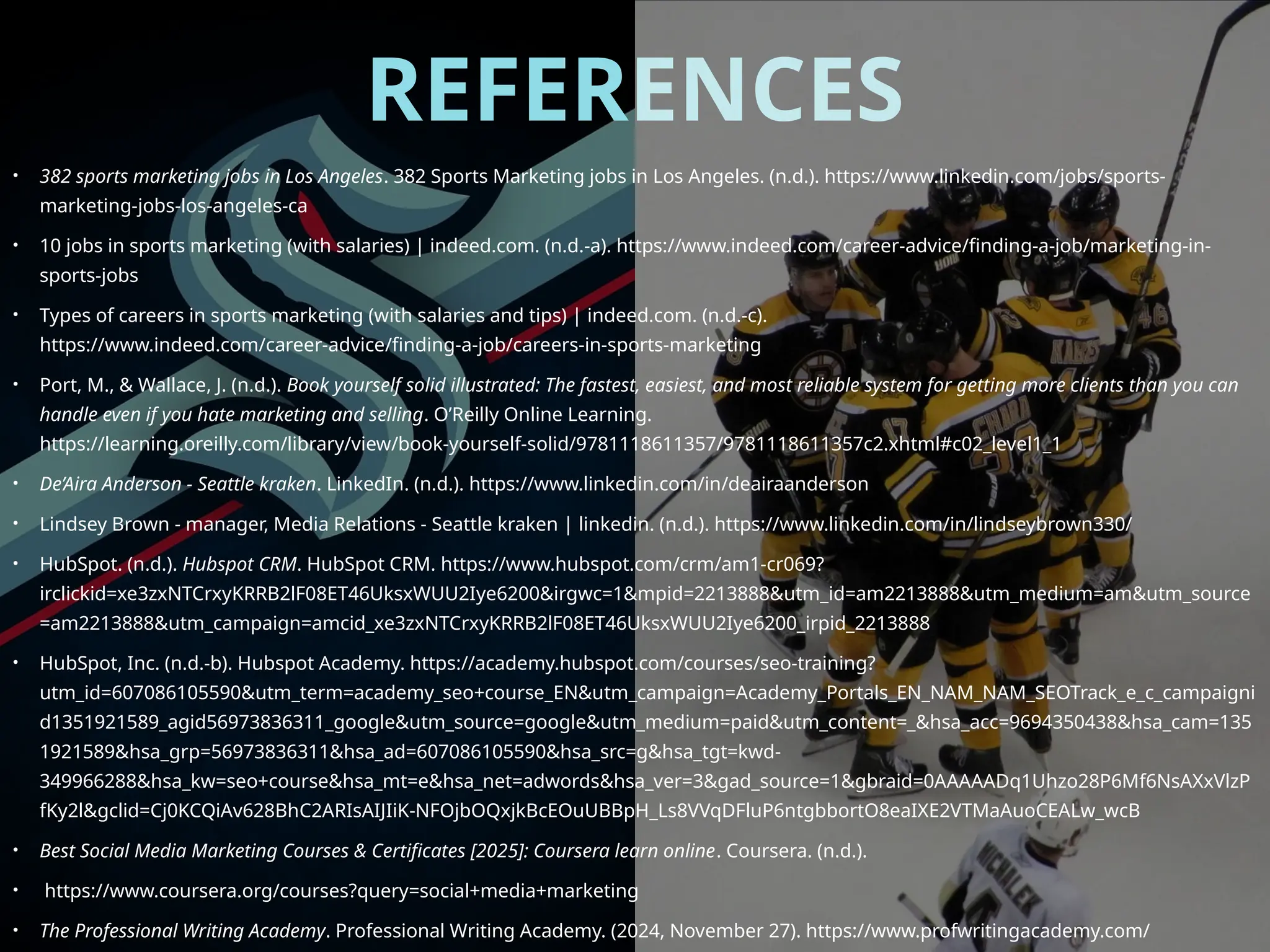 REFERENCES
• 382 sports marketing jobs in Los Angeles. 382 Sports Marketing jobs in Los Angeles. (n.d.). https://www.linkedin.com/jobs/sports-
marketing-jobs-los-angeles-ca
• 10 jobs in sports marketing (with salaries) | indeed.com. (n.d.-a). https://www.indeed.com/career-advice/finding-a-job/marketing-in-
sports-jobs
• Types of careers in sports marketing (with salaries and tips) | indeed.com. (n.d.-c).
https://www.indeed.com/career-advice/finding-a-job/careers-in-sports-marketing
• Port, M., & Wallace, J. (n.d.). Book yourself solid illustrated: The fastest, easiest, and most reliable system for getting more clients than you can
handle even if you hate marketing and selling. O’Reilly Online Learning.
https://learning.oreilly.com/library/view/book-yourself-solid/9781118611357/9781118611357c2.xhtml#c02_level1_1
• De’Aira Anderson - Seattle kraken. LinkedIn. (n.d.). https://www.linkedin.com/in/deairaanderson
• Lindsey Brown - manager, Media Relations - Seattle kraken | linkedin. (n.d.). https://www.linkedin.com/in/lindseybrown330/
• HubSpot. (n.d.). Hubspot CRM. HubSpot CRM. https://www.hubspot.com/crm/am1-cr069?
irclickid=xe3zxNTCrxyKRRB2lF08ET46UksxWUU2Iye6200&irgwc=1&mpid=2213888&utm_id=am2213888&utm_medium=am&utm_source
=am2213888&utm_campaign=amcid_xe3zxNTCrxyKRRB2lF08ET46UksxWUU2Iye6200_irpid_2213888
• HubSpot, Inc. (n.d.-b). Hubspot Academy. https://academy.hubspot.com/courses/seo-training?
utm_id=607086105590&utm_term=academy_seo+course_EN&utm_campaign=Academy_Portals_EN_NAM_NAM_SEOTrack_e_c_campaigni
d1351921589_agid56973836311_google&utm_source=google&utm_medium=paid&utm_content=_&hsa_acc=9694350438&hsa_cam=135
1921589&hsa_grp=56973836311&hsa_ad=607086105590&hsa_src=g&hsa_tgt=kwd-
349966288&hsa_kw=seo+course&hsa_mt=e&hsa_net=adwords&hsa_ver=3&gad_source=1&gbraid=0AAAAADq1Uhzo28P6Mf6NsAXxVlzP
fKy2l&gclid=Cj0KCQiAv628BhC2ARIsAIJIiK-NFOjbOQxjkBcEOuUBBpH_Ls8VVqDFluP6ntgbbortO8eaIXE2VTMaAuoCEALw_wcB
• Best Social Media Marketing Courses & Certificates [2025]: Coursera learn online. Coursera. (n.d.).
• https://www.coursera.org/courses?query=social+media+marketing
• The Professional Writing Academy. Professional Writing Academy. (2024, November 27). https://www.profwritingacademy.com/
 