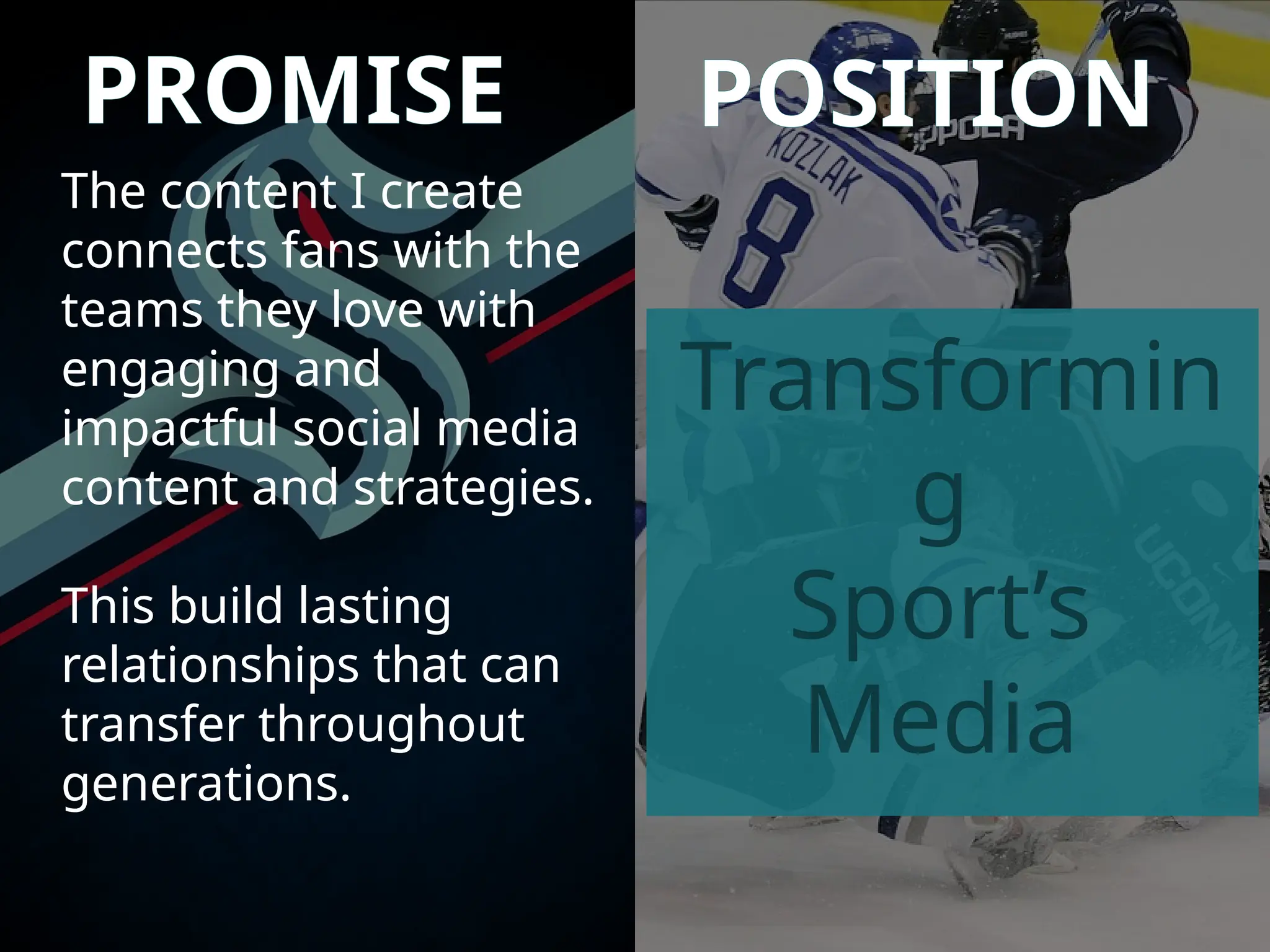 PROMISE POSITION
The content I create
connects fans with the
teams they love with
engaging and
impactful social media
content and strategies.
This build lasting
relationships that can
transfer throughout
generations.
Transformin
g
Sport’s
Media
 