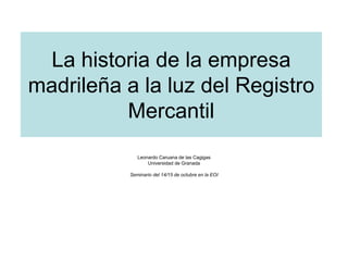 La historia de la empresa
madrileña a la luz del Registro
          Mercantil
              Leonardo Caruana de las Cagigas
                  Universidad de Granada

           Seminario del 14/15 de octubre en la EOI
 