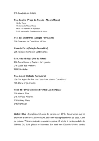 01h Banda Zé do Estado
Polo Galdino (Praça do Artesão - Alto do Moura)
18h Boi Turino
19h Maracatu Alto do Moura
20h30 Trio Pedrinho do Acordeon
21h30 Mazurca Pé Quente do Alto do Moura
Polo das Quadrilhas (Estação Ferroviária)
20h Concurso de Quadrilhas - FINAL
Casa do Forró (Estação Ferroviária)
20h Roda de Forró com Valdir Santos
São João na Roça (Vila do Rafael)
20h Barra Mansa e Caetano da Ingazeira
21h Lucas dos Prazeres
22h20 Azulinho
Polo Infantil (Estação Ferroviária)
17h Cia. Agora Eu Era com "Viva São João do Carneirinho"
18h Show: Vyni Amorim
Pátio do Forró (Parque de Eventos Luiz Gonzaga)
20h Walmir Silva
21h Petrúcio Amorim
23h30 Lucy Alves
01h30 DJ Alok
Walmir Silva - Completou 50 anos de carreira em 2016. Caruaruense que foi
criado no Bairro do Alto do Moura, ele é um dos representantes do coco. Além
de músico, Walmir é artesão e produtor musical. O artista já cantou ao lado de
Gilberto Gil, Julio Iglesias e Madonna. Em turnê nos Estados Unidos, cantou
 
