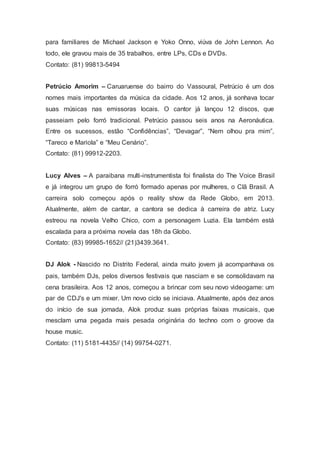 para familiares de Michael Jackson e Yoko Onno, viúva de John Lennon. Ao
todo, ele gravou mais de 35 trabalhos, entre LPs, CDs e DVDs.
Contato: (81) 99813-5494
Petrúcio Amorim – Caruaruense do bairro do Vassoural, Petrúcio é um dos
nomes mais importantes da música da cidade. Aos 12 anos, já sonhava tocar
suas músicas nas emissoras locais. O cantor já lançou 12 discos, que
passeiam pelo forró tradicional. Petrúcio passou seis anos na Aeronáutica.
Entre os sucessos, estão “Confidências”, “Devagar”, “Nem olhou pra mim”,
“Tareco e Mariola” e “Meu Cenário”.
Contato: (81) 99912-2203.
Lucy Alves – A paraibana multi-instrumentista foi finalista do The Voice Brasil
e já integrou um grupo de forró formado apenas por mulheres, o Clã Brasil. A
carreira solo começou após o reality show da Rede Globo, em 2013.
Atualmente, além de cantar, a cantora se dedica à carreira de atriz. Lucy
estreou na novela Velho Chico, com a personagem Luzia. Ela também está
escalada para a próxima novela das 18h da Globo.
Contato: (83) 99985-1652// (21)3439.3641.
DJ Alok - Nascido no Distrito Federal, ainda muito jovem já acompanhava os
pais, também DJs, pelos diversos festivais que nasciam e se consolidavam na
cena brasileira. Aos 12 anos, começou a brincar com seu novo videogame: um
par de CDJ's e um mixer. Um novo ciclo se iniciava. Atualmente, após dez anos
do início de sua jornada, Alok produz suas próprias faixas musicais, que
mesclam uma pegada mais pesada originária do techno com o groove da
house music.
Contato: (11) 5181-4435// (14) 99754-0271.
 