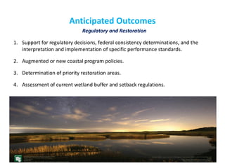 Anticipated Outcomes 
Regulatory and Restoration 
1.Support for regulatory decisions, federal consistency determinations, and the interpretation and implementation of specific performance standards. 
2.Augmented or new coastal program policies. 
3.Determination of priority restoration areas. 
4.Assessment of current wetland buffer and setback regulations. 
 