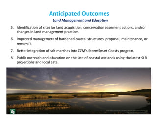 Anticipated Outcomes 
Land Management and Education 
5.Identification of sites for land acquisition, conservation easement actions, and/or changes in land management practices. 
6.Improved management of hardened coastal structures (proposal, maintenance, or removal). 
7.Better integration of salt marshes into CZM’s StormSmart Coasts program. 
8.Public outreach and education on the fate of coastal wetlands using the latest SLR projections and local data. 
 