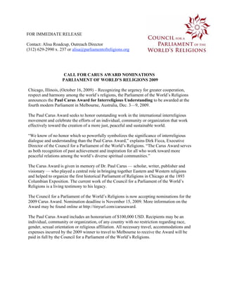 FOR IMMEDIATE RELEASE

Contact: Alisa Roadcup, Outreach Director
(312) 629-2990 x. 237 or alisa@parliamentofreligions.org




                    CALL FOR CARUS AWARD NOMINATIONS
                   PARLIAMENT OF WORLD’S RELIGIONS 2009

Chicago, Illinois, (October 16, 2009) – Recognizing the urgency for greater cooperation,
respect and harmony among the world’s religions, the Parliament of the World’s Religions
announces the Paul Carus Award for Interreligious Understanding to be awarded at the
fourth modern Parliament in Melbourne, Australia, Dec. 3—9, 2009.

The Paul Carus Award seeks to honor outstanding work in the international interreligious
movement and celebrate the efforts of an individual, community or organization that work
effectively toward the creation of a more just, peaceful and sustainable world.

“We know of no honor which so powerfully symbolizes the significance of interreligious
dialogue and understanding than the Paul Carus Award,” explains Dirk Ficca, Executive
Director of the Council for a Parliament of the World’s Religions. “The Carus Award serves
as both recognition of past achievement and inspiration for all who work toward more
peaceful relations among the world’s diverse spiritual communities.”

The Carus Award is given in memory of Dr. Paul Carus — scholar, writer, publisher and
visionary — who played a central role in bringing together Eastern and Western religions
and helped to organize the first historical Parliament of Religions in Chicago at the 1893
Columbian Exposition. The current work of the Council for a Parliament of the World’s
Religions is a living testimony to his legacy.

The Council for a Parliament of the World’s Religions is now accepting nominations for the
2009 Carus Award. Nomination deadline is November 15, 2009. More information on the
Award may be found online at http://tinyurl.com/carusaward.

The Paul Carus Award includes an honorarium of $100,000 USD. Recipients may be an
individual, community or organization, of any country with no restriction regarding race,
gender, sexual orientation or religious affiliation. All necessary travel, accommodations and
expenses incurred by the 2009 winner to travel to Melbourne to receive the Award will be
paid in full by the Council for a Parliament of the World’s Religions.
 