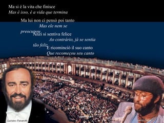 Ma si é la vita che finisce  Mas é isso, é a vida que termina Ma lui non ci pensò poi tanto  Mas ele nem se preocupou Anzi si sentiva felice  Ao contrário, já se sentia tão feliz E ricominciò il suo canto  Que recomeçou seu canto 