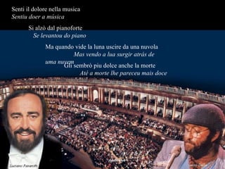 Senti il dolore nella musica  Sentiu doer a música   Si alzò dal pianoforte  Se levantou do piano Ma quando vide la luna uscire da una nuvola  Mas vendo a lua surgir atrás de uma nuvem Gli sembrò piu dolce anche la morte  Até a morte lhe pareceu mais doce 