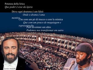 Potenza della lirica  Que   poder é esse da ópera   Dove ogni dramma é um falsó  Onde o drama é uma mentira Che com um pó di trucco e com la mimica  Que com um pouco de maquiagem e representação Puoi diventare um altro  Podemos nos transformar em outro 