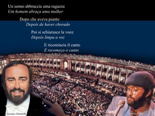 Un uomo abbraccia uma ragazza  Um homem abraça uma mulher   Dopo che aveva pianto  Depois de haver chorado Poi si schiarusce la voce  Depois limpa a voz E ricomincia il canto  E recomeça o canto 