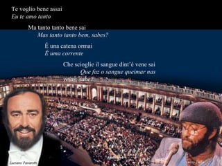 Te voglio bene assai  Eu te amo tanto   Ma tanto tanto bene sai  Mas tanto tanto bem, sabes? É una catena ormai  É uma corrente Che scioglie il sangue dint’é vene sai  Que faz o sangue queimar nas veias, sabe? 