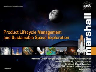 National Aeronautics and Space Administration




Product Lifecycle Management
and Sustainable Space Exploration



                                                Pamela W. Caruso, Manager, Engineering Technical Management Office
                                                                          Daniel L. Dumbacher, Engineering Director
                                                                                     Dr. Michael Grieves, Consultant
                                                                                 NASA Marshall Space Flight Center
  www.nasa.gov
                                                                                                      February 2011
 