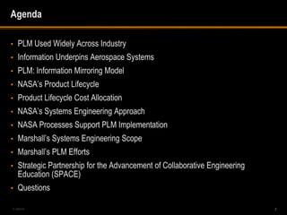 Agenda

•   PLM Used Widely Across Industry
•   Information Underpins Aerospace Systems
•   PLM: Information Mirroring Model
•   NASA’s Product Lifecycle
•   Product Lifecycle Cost Allocation
•   NASA’s Systems Engineering Approach
•   NASA Processes Support PLM Implementation
•   Marshall’s Systems Engineering Scope
•   Marshall’s PLM Efforts
•   Strategic Partnership for the Advancement of Collaborative Engineering
    Education (SPACE)
•   Questions

5-488240                                                                     2
 