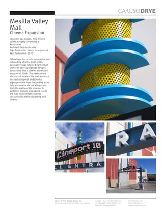 CARUSODRYE
Mesilla Valley
Mall
Cinema Expansion
Location: Las Cruces, New Mexico
Client: Gregory Greenfield &
Associates
Architect: Not Applicable
Sign Contractor: Henry, Incorporated
Year Completed: 2010

Following a successful renovation and
rebranding effort in 2005-2006,
CarusoDrye was retained by the Mall
Owner to develop signage designs
associated with a cinema expansion
program in 2009. The new cinema
obstructed views of the mall entrance
necessitating mall and cinema
signage visible from the parking lot to
help patrons locate the entrance to
both the mall and the cinema. In
addition, signage was added inside
the mall to identify the egress
circulation to the mall parking and
cinema.




                                          Caruso + Drye Design Group, Inc.           Caruso + Drye Design Group, Inc.   (P)770.794.0360
                                          Environmental Graphic Design Consultants   358 Roswell Street, Suite 1120     (F)770.794.0370
                                                                                     Marietta, Georgia 30060            www.carusodrye.com
 