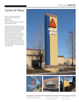 CARUSODRYE
Santa Fe Place
Location: Santa Fe, New Mexico
Client: Gregory Greenfield &
Associates
Architect: CNNA
Sign Contractor: Gable Sign Company
Year Completed: 2005

Working within a very tight renovation
budget and schedule, the architectural
team at CNNA and CarusoDrye worked
together to prioritize re-branding
options in a manner that would
maximize visual impact for this older
retail center on the west side of Santa
Fe. Existing sign structures were re-
used and mall entrances used bold
applications of paint and graphics
rather than more costly architectural
options to bring the project in on time
and under budget. The result was very
successful for both the Owner and the
City of Santa Fe.




                                          Caruso + Drye Design Group, Inc.           Caruso + Drye Design Group, Inc.   (P)770.794.0360
                                          Environmental Graphic Design Consultants   358 Roswell Street, Suite 1120     (F)770.794.0370
                                                                                     Marietta, Georgia 30060            www.carusodrye.com
 