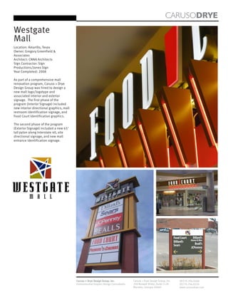CARUSODRYE
Westgate
Mall
Location: Amarillo, Texas
Owner: Gregory Greenfield &
Associates
Architect: CNNA Architects
Sign Contractor: Sign
Productions/Jones Sign
Year Completed: 2008

As part of a comprehensive mall
renovation program, Caruso + Drye
Design Group was hired to design a
new mall logo/logotype and
associated interior and exterior
signage. The first phase of the
program (Interior Signage) included
new interior directional graphics, mall
restroom identification signage, and
Food Court Identification graphics.

The second phase of the program
(Exterior Signage) included a new 65’
tall pylon along Interstate 40, site
directional signage, and new mall
entrance identification signage.




                                          Caruso + Drye Design Group, Inc.           Caruso + Drye Design Group, Inc.   (P)770.794.0360
                                          Environmental Graphic Design Consultants   358 Roswell Street, Suite 1120     (F)770.794.0370
                                                                                     Marietta, Georgia 30060            www.carusodrye.com
 