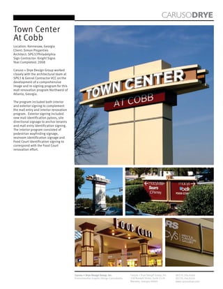 CARUSODRYE
Town Center
At Cobb
Location: Kennesaw, Georgia
Client: Simon Properties
Architect: SPG3/Philadelphia
Sign Contractor: Knight Signs
Year Completed: 2008

Caruso + Drye Design Group worked
closely with the architectural team at
SPG3 & Genral Contractor VCC on the
development of a comprehensive
image and re-signing program for this
mall renovation program Northwest of
Atlanta, Georgia.

The program included both interior
and exterior signing to complement
the mall entry and interior renovation
program. Exterior signing included
new mall identification pylons, site
directional signage to anchor tenants
and mall entry identification signing.
The interior program consisted of
pedestrian wayfinding signage,
restroom identification signage and
Food Court Identification signing to
correspond with the Food Court
renovation effort.




                                         Caruso + Drye Design Group, Inc.           Caruso + Drye Design Group, Inc.   (P)770.794.0360
                                         Environmental Graphic Design Consultants   358 Roswell Street, Suite 1120     (F)770.794.0370
                                                                                    Marietta, Georgia 30060            www.carusodrye.com
 