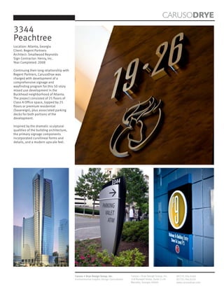 CARUSODRYE
3344
Peachtree
Location: Atlanta, Georgia
Client: Regent Partners
Architect: Smallwood Reynolds
Sign Contractor: Henry, Inc.
Year Completed: 2008

Continuing their long relationship with
Regent Partners, CarusoDrye was
charged with development of a
comprehensive signage and
wayfinding program for this 50 story
mixed use development in the
Buckhead neighborhood of Atlanta.
The project consisted of 25 floors of
Class A Office space, topped by 25
floors or premium residential
(Sovereign), plus associated parking
decks for both portions of the
development.

Inspired by the dramatic sculptural
qualities of the building architecture,
the primary signage components
incorporated curvilinear forms and
details, and a modern upscale feel.




                                          Caruso + Drye Design Group, Inc.           Caruso + Drye Design Group, Inc.   (P)770.794.0360
                                          Environmental Graphic Design Consultants   358 Roswell Street, Suite 1120     (F)770.794.0370
                                                                                     Marietta, Georgia 30060            www.carusodrye.com
 