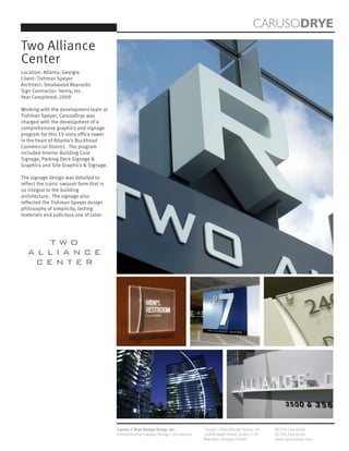 CARUSODRYE
Two Alliance
Center
Location: Atlanta, Georgia
Client: Tishman Speyer
Architect: Smallwood Reynolds
Sign Contractor: Henry, Inc.
Year Completed: 2009

Working with the development team at
Tishman Speyer, CarusoDrye was
charged with the development of a
comprehensive graphics and signage
program for this 19 story office tower
in the heart of Atlanta’s Buckhead
Commercial District. The program
included Interior Building Core
Signage, Parking Deck Signage &
Graphics and Site Graphics & Signage.

The signage design was detailed to
reflect the iconic swoosh form that is
so integral to the building
architecture. The signage also
reflected the Tishman Speyer design
philosophy of simplicity, lasting
materials and judicious use of color.




     TWO
   ALLIANCE
    CENTER




                                         Caruso + Drye Design Group, Inc.           Caruso + Drye Design Group, Inc.   (P)770.794.0360
                                         Environmental Graphic Design Consultants   358 Roswell Street, Suite 1120     (F)770.794.0370
                                                                                    Marietta, Georgia 30060            www.carusodrye.com
 