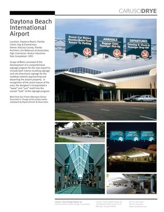 CARUSODRYE
Daytona Beach
International
Airport
Location: Daytona Beach, Florida
Client: Day & Zimmerman
Owner: Volusia County, Florida
Architect: Jim Roberson & Associates
Sign Contractor: Andco Industries
Year Completed: 1993

Scope of Work consisted of the
development of a comprehensive
signage program for the new airport to
include both interior building signage
and site directional signage for the
roadway network approaching and
departing the airport property. In
recognition of the resort nature of the
area, the designer’s incorporated a
“wave” and “sun” motif into the
overall “look” of the signage program.

Mark Drye was Project Manager/Senior
Associate in Charge of this project while
employed by Rupert/Jensen & Associates.




                                            Caruso + Drye Design Group, Inc.           Caruso + Drye Design Group, Inc.   (P)770.794.0360
                                            Environmental Graphic Design Consultants   358 Roswell Street, Suite 1120     (F)770.794.0370
                                                                                       Marietta, Georgia 30060            www.carusodrye.com
 