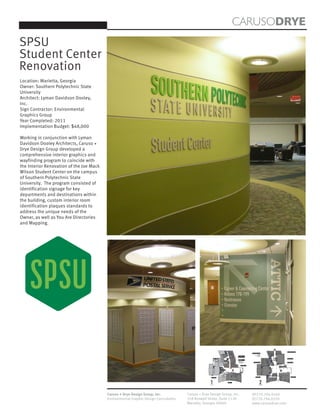 CARUSODRYE
SPSU
Student Center
Renovation
Location: Marietta, Georgia
Owner: Southern Polytechnic State
University
Architect: Lyman Davidson Dooley,
Inc.
Sign Contractor: Environmental
Graphics Group
Year Completed: 2011
Implementation Budget: $48,000

Working in conjunction with Lyman
Davidson Dooley Architects, Caruso +
Drye Design Group developed a
comprehensive interior graphics and
wayfinding program to coincide with
the Interior Renovation of the Joe Mack
Wilson Student Center on the campus
of Southern Polytechnic State
University. The program consisted of
identification signage for key
departments and destinations within
the building, custom interior room
identification plaques standards to
address the unique needs of the
Owner, as well as You Are Directories
and Mapping.




                                                                                                                                                                                                                                                           NORTH
                                                                                                                                                                                                                                                          ENTRANCE




                                                                                                                                                                                                                                                                                                                    (260) Strategic Marketing
                                                                                                                                                                                               (250) Auxiliary Services                                             249
                                                                                                                                                                                                                   Hornet Card
                                                                                                                                           184                                                       University Transportation                                      247
                                                                                                                                  185                          (170) Career and
                                                                                                                                                                                                                  Food Service
                                                                                                                                                                                                              Campus Vending
                                                                                                                                                               Counseling Center
                                                                                                                                                                                                                                                                    243
                                                                                                                                                 183                                                                                                                                                                (280) Game Room
                                                                                                                                                 182           (160) ATTIC
                                                                                                                                                                                                                                                                    241
                                                                                                                                   187    181                  Advising, Tutoring, Testing,
                                                                                                                                                               Disability Services,
                                                                                                                                                  180          Multicultural Affairs &              (230) Student Life                                                                                               Information Desk
                                                                                                                                                               International Programs

                                                                                                                                                                                                                                                                                                                 EAST
                                                                                                                                                                                                                                                                                                                 ENTRANCE
                                                                                                                                                                         (150) My Grill
                                                                                                                                                                                                                                                                                     271     272     273   274
                                                                                                                                                        You
                                                                                                                                                        Are
                                                                                                                                                        Here


                                                                                                                         Dogwood Dining                                             EAST
                                                                                                                                                                                    ENTRANCE




                                                                                                                                                                                                                                                        221
                                                                                                                                                                                                                                                                                     206
                                                                                                                                                                                                                                                  219   212   210                                  201b            201a

                                                                                                                                                                                                          (226) Theater                                                                205                                     (201) Ballroom
                                                                                                           Post Office
                                                                                                                                                                                                                                                                                     204




                                                                                                   1                                                                                                                      2
                                                                                                                                                                                                                                      216   215         214   213
                                                                                                                                                                                                                                                                            SOUTH
                                                                                                                                                                                                                                                                          ENTRANCE


                                                                                                                                                   Bookstore


                                                                                                   First Floor                                                                                                         Second Floor




                                          Caruso + Drye Design Group, Inc.           Caruso + Drye Design Group, Inc.                                                                          (P)770.794.0360
                                          Environmental Graphic Design Consultants   358 Roswell Street, Suite 1120                                                                            (F)770.794.0370
                                                                                     Marietta, Georgia 30060                                                                                   www.carusodrye.com
 