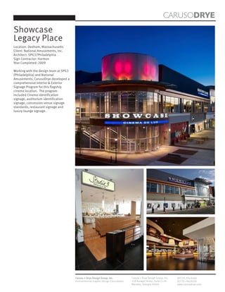 CARUSODRYE
Showcase
Legacy Place
Location: Dedham, Massachusetts
Client: National Amusements, Inc.
Architect: SPG3/Philadelphia
Sign Contractor: Harmon
Year Completed: 2009

Working with the design team at SPG3
(Philadelphia) and National
Amusements, CarusoDrye developed a
comprehensive Interior & Exterior
Signage Program for this flagship
cinema location. The program
included Cinema identification
signage, auditorium identification
signage, concession venue signage
standards, restaurant signage and
luxury lounge signage.




                                       Caruso + Drye Design Group, Inc.           Caruso + Drye Design Group, Inc.   (P)770.794.0360
                                       Environmental Graphic Design Consultants   358 Roswell Street, Suite 1120     (F)770.794.0370
                                                                                  Marietta, Georgia 30060            www.carusodrye.com
 