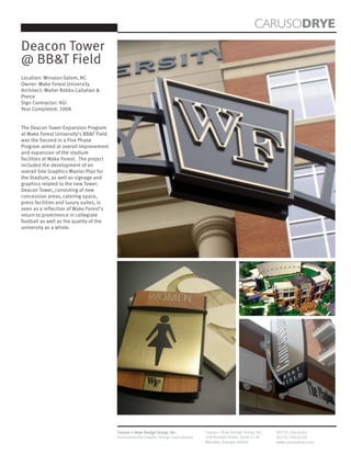 CARUSODRYE
Deacon Tower
@ BB&T Field
Location: Winston-Salem, NC
Owner: Wake Forest University
Architect: Walter Robbs Callahan &
Pierce
Sign Contractor: AGI
Year Completed: 2008


The Deacon Tower Expansion Program
at Wake Forest University’s BB&T Field
was the Second in a Five Phase
Program aimed at overall improvement
and expansion of the stadium
facilities at Wake Forest. The project
included the development of an
overall Site Graphics Master Plan for
the Stadium, as well as signage and
graphics related to the new Tower.
Deacon Tower, consisting of new
concession areas, catering space,
press facilities and luxury suites, is
seen as a reflection of Wake Forest’s
return to prominence in collegiate
football as well as the quality of the
university as a whole.




                                         Caruso + Drye Design Group, Inc.           Caruso + Drye Design Group, Inc.   (P)770.794.0360
                                         Environmental Graphic Design Consultants   358 Roswell Street, Suite 1120     (F)770.794.0370
                                                                                    Marietta, Georgia 30060            www.carusodrye.com
 