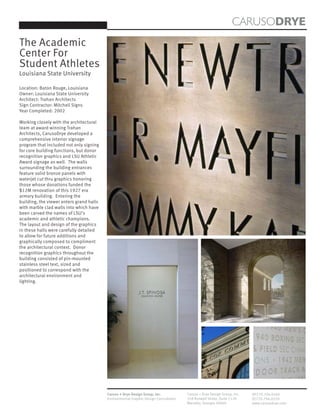 CARUSODRYE
The Academic
Center For
Student Athletes
Louisiana State University

Location: Baton Rouge, Louisiana
Owner: Louisiana State University
Architect: Trahan Architects
Sign Contractor: Mitchell Signs
Year Completed: 2002

Working closely with the architectural
team at award winning Trahan
Architects, CarusoDrye developed a
comprehensive interior signage
program that included not only signing
for core building functions, but donor
recognition graphics and LSU Athletic
Award signage as well. The walls
surrounding the building entrances
feature solid bronze panels with
waterjet cut thru graphics honoring
those whose donations funded the
$12M renovation of this 1927 era
armory building. Entering the
building, the viewer enters grand halls
with marble clad walls into which have
been carved the names of LSU’s
academic and athletic champions.
The layout and design of the graphics
in these halls were carefully detailed
to allow for future additions and
graphically composed to compliment
the architectural context. Donor
recognition graphics throughout the
building consisted of pin-mounted
stainless steel text, sized and
positioned to correspond with the
architectural environment and
lighting.




                                          Caruso + Drye Design Group, Inc.           Caruso + Drye Design Group, Inc.   (P)770.794.0360
                                          Environmental Graphic Design Consultants   358 Roswell Street, Suite 1120     (F)770.794.0370
                                                                                     Marietta, Georgia 30060            www.carusodrye.com
 