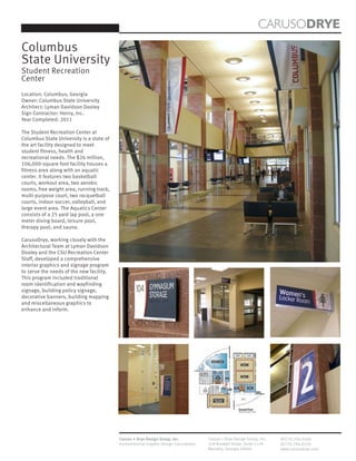 CARUSODRYE
Columbus
State University
Student Recreation
Center
Location: Columbus, Georgia
Owner: Columbus State University
Architect: Lyman Davidson Dooley
Sign Contractor: Henry, Inc.
Year Completed: 2011

The Student Recreation Center at
Columbus State University is a state of
the art facility designed to meet
student fitness, health and
recreational needs. The $26 million,
106,000-square foot facility houses a
fitness area along with an aquatic
center. It features two basketball
courts, workout area, two aerobic
rooms, free weight area, running track,
multi-purpose court, two racquetball
courts, indoor soccer, volleyball, and
large event area. The Aquatics Center
consists of a 25 yard lap pool, a one
meter diving board, leisure pool,
therapy pool, and sauna.

CarusoDrye, working closely with the
Architectural Team at Lyman Davidson
Dooley and the CSU Recreation Center
Staff, developed a comprehensive
interior graphics and signage program
to serve the needs of the new facility.
This program included traditional
room identification and wayfinding
signage, building policy signage,
decorative banners, building mapping
and miscellaneous graphics to
enhance and inform.




                                          Caruso + Drye Design Group, Inc.           Caruso + Drye Design Group, Inc.   (P)770.794.0360
                                          Environmental Graphic Design Consultants   358 Roswell Street, Suite 1120     (F)770.794.0370
                                                                                     Marietta, Georgia 30060            www.carusodrye.com
 
