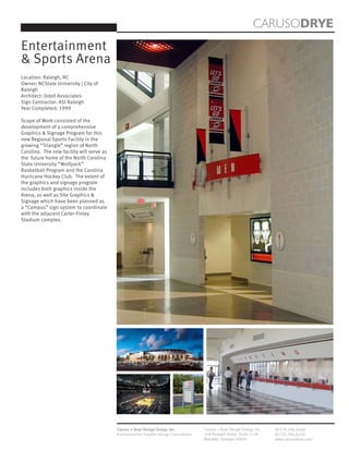 CARUSODRYE
Entertainment
& Sports Arena
Location: Raleigh, NC
Owner: NCState University | City of
Raleigh
Architect: Odell Associates
Sign Contractor: ASI Raleigh
Year Completed: 1999

Scope of Work consisted of the
development of a comprehensive
Graphics & Signage Program for this
new Regional Sports Facility in the
growing “Triangle” region of North
Carolina. The new facility will serve as
the future home of the North Carolina
State University “Wolfpack”
Basketball Program and the Carolina
Hurricane Hockey Club. The extent of
the graphics and signage program
includes both graphics inside the
Arena, as well as Site Graphics &
Signage which have been planned as
a “Campus” sign system to coordinate
with the adjacent Carter-Finley
Stadium complex.




                                           Caruso + Drye Design Group, Inc.           Caruso + Drye Design Group, Inc.   (P)770.794.0360
                                           Environmental Graphic Design Consultants   358 Roswell Street, Suite 1120     (F)770.794.0370
                                                                                      Marietta, Georgia 30060            www.carusodrye.com
 