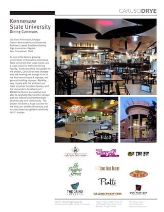 CARUSODRYE
Kennesaw
State University
Dining Commons

Location: Kennesaw, Georgia
Owner: Kennesaw State University
Architect: Lyman Davidson Dooley
Sign Contractor: Raydeo
Year Completed: 2009

As one of the fastest growing
universities in the nation, Kennesaw
State University had large needs, and
a large vision for their new Dining
Facility. As the graphics consultant for
the project, CarusoDrye was charged
with the naming and design of all of
the food venue logos & signage, and
general building signage. Working
very closely with the architectural
team at Lyman Davidson Dooley, and
the University’s Development /
Marketing Teams, CarusoDrye was
able to carefully integrate the signage
with the interior environment both
aesthetically and functionally. The
project has been a huge success for
the end user and the University, and
has also been recognized nationally
for it’s design.




                                                        MOM’S COOKING ON CAMPUS
                                                                                                              Grille                        n The Fly
                                                            The
                                                          Campus                          Stone Mill Bakery
                                                           Green                                                                              DELI

                                                                                                                  ITALIANO




                                                        The FGrind.
                                                        C O F E E C O
                                                                                                                                         Wok Your Way
                                                                                                                                           ASIAN CUSINE MADE TO ORDER
                                                                                           I n t e r n a t i o n a l   C u i s i n e




                                           Caruso + Drye Design Group, Inc.           Caruso + Drye Design Group, Inc.                   (P)770.794.0360
                                           Environmental Graphic Design Consultants   358 Roswell Street, Suite 1120                     (F)770.794.0370
                                                                                      Marietta, Georgia 30060                            www.carusodrye.com
 