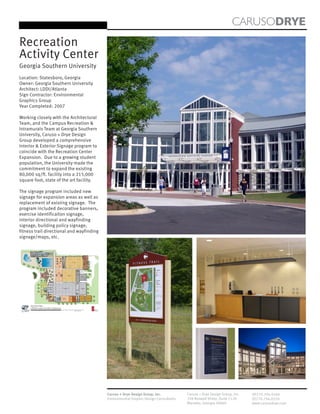 CARUSODRYE
Recreation
Activity Center
Georgia Southern University
Location: Statesboro, Georgia
Owner: Georgia Southern University
Architect: LDDI/Atlanta
Sign Contractor: Environmental
Graphics Group
Year Completed: 2007

Working closely with the Architectural
Team, and the Campus Recreation &
Intramurals Team at Georgia Southern
University, Caruso + Drye Design
Group developed a comprehensive
Interior & Exterior Signage program to
coincide with the Recreation Center
Expansion. Due to a growing student
population, the University made the
commitment to expand the existing
80,000 sq/ft. facility into a 215,000
square foot, state of the art facility.

The signage program included new
signage for expansion areas as well as
replacement of existing signage. The
program included decorative banners,
exercise identificaiton signage,
interior directional and wayfinding
signage, building policy signage,
fitness trail directional and wayfinding
signage/maps, etc.




                                           Caruso + Drye Design Group, Inc.           Caruso + Drye Design Group, Inc.   (P)770.794.0360
                                           Environmental Graphic Design Consultants   358 Roswell Street, Suite 1120     (F)770.794.0370
                                                                                      Marietta, Georgia 30060            www.carusodrye.com
 