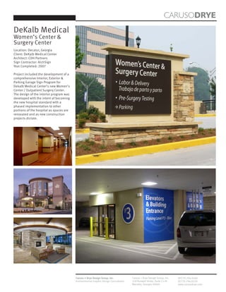 CARUSODRYE
DeKalb Medical
Women’s Center &
Surgery Center
Location: Decatur, Georgia
Client: DeKalb Medical Center
Architect: CDH Partners
Sign Contractor: ArchSign
Year Completed: 2007

Project included the development of a
comprehensive Interior, Exterior &
Parking Garage Sign Program for
Dekalb Medical Center’s new Women’s
Center / Outpatient Surgery Center.
The design of the interior program was
developed with the intent of becoming
the new hospital standard with a
phased implementation to other
portions of the hospital as spaces are
renovated and as new construction
projects dictate.




                                         Caruso + Drye Design Group, Inc.           Caruso + Drye Design Group, Inc.   (P)770.794.0360
                                         Environmental Graphic Design Consultants   358 Roswell Street, Suite 1120     (F)770.794.0370
                                                                                    Marietta, Georgia 30060            www.carusodrye.com
 
