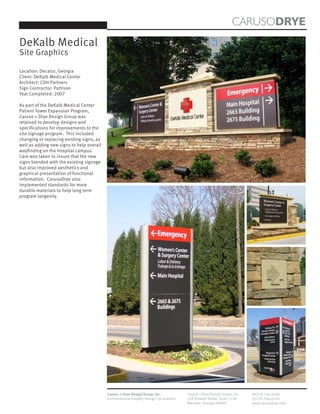 CARUSODRYE
DeKalb Medical
Site Graphics

Location: Decatur, Georgia
Client: DeKalb Medical Center
Architect: CDH Partners
Sign Contractor: Pattison
Year Completed: 2007

As part of the DeKalb Medical Center
Patient Tower Expansion Program,
Caruso + Drye Design Group was
retained to develop designs and
specifications for improvements to the
site signage program. This included
changing or replacing existing signs, as
well as adding new signs to help overall
wayfinding on the hospital campus.
Care was taken to insure that the new
signs blended with the existing signage
but also improved aesthetics and
graphical presentation of functional
information. CarusoDrye also
implemented standards for more
durable materials to help long term
program longevity.




                                           Caruso + Drye Design Group, Inc.           Caruso + Drye Design Group, Inc.   (P)770.794.0360
                                           Environmental Graphic Design Consultants   358 Roswell Street, Suite 1120     (F)770.794.0370
                                                                                      Marietta, Georgia 30060            www.carusodrye.com
 