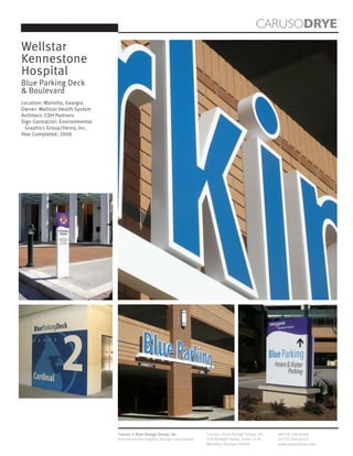 CARUSODRYE
Wellstar
Kennestone
Hospital
Blue Parking Deck
& Boulevard
Location: Marietta, Georgia
Owner: Wellstar Health System
Architect: CDH Partners
Sign Contractor: Environmental
 Graphics Group/Henry, Inc.
Year Completed: 2008




                                 Caruso + Drye Design Group, Inc.           Caruso + Drye Design Group, Inc.   (P)770.794.0360
                                 Environmental Graphic Design Consultants   358 Roswell Street, Suite 1120     (F)770.794.0370
                                                                            Marietta, Georgia 30060            www.carusodrye.com
 