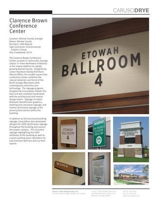 CARUSODRYE
Clarence Brown
Conference
Center
Location: Bartow County, Georgia
Owner: Bartow County
Architect: LDDI-Atlanta
Sign Contractor: Environmental
 Graphics Group
Year Completed: 2010

The Clarence Brown Conference
Center, located in Cartersville, Georgia
(about 35 miles Northwest of Atlanta)
is the newest addition to rapidly
growing Bartow County. Designed by
Lyman Davidson Dooley Architects
Atlanta Office, the 44,000 square foot
conference center combines the
natural materials and forms of the
North Georgia Mountains with
contemporary amenities and
technology. The signage program,
designed by CarusoDrye, follows this
lead and was carefully coordinated
with the architectural and interior
design teams. Signage included
Ballroom Identification graphics,
meeting and classroom signage, and
interior directional signage to the
primary destinations within the
building.

In addition to the functional building
signage, CarusoDrye also developed
designs for LEED Certification signage
throughout the building and around
the project campus. This included
signage highlighting the LEED
attributes of the building as well as
custom parking space identifiers for
Low Emission Vehicles and Car Pool
spaces.




                                           Caruso + Drye Design Group, Inc.           Caruso + Drye Design Group, Inc.   (P)770.794.0360
                                           Environmental Graphic Design Consultants   358 Roswell Street, Suite 1120     (F)770.794.0370
                                                                                      Marietta, Georgia 30060            www.carusodrye.com
 