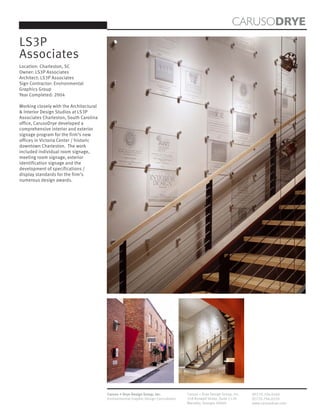 CARUSODRYE
LS3P
Associates
Location: Charleston, SC
Owner: LS3P Associates
Architect: LS3P Associates
Sign Contractor: Environmental
Graphics Group
Year Completed: 2004

Working closely with the Architectural
& Interior Design Studios at LS3P
Associates Charleston, South Carolina
office, CarusoDrye developed a
comprehensive interior and exterior
signage program for the firm’s new
offices in Victoria Center / historic
downtown Charleston. The work
included individual room signage,
meeting room signage, exterior
identification signage and the
development of specifications /
display standards for the firm’s
numerous design awards.




                                         Caruso + Drye Design Group, Inc.           Caruso + Drye Design Group, Inc.   (P)770.794.0360
                                         Environmental Graphic Design Consultants   358 Roswell Street, Suite 1120     (F)770.794.0370
                                                                                    Marietta, Georgia 30060            www.carusodrye.com
 