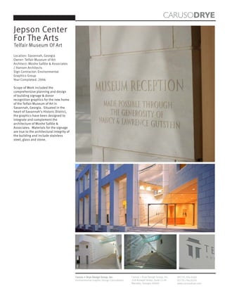 CARUSODRYE
Jepson Center
For The Arts
Telfair Museum Of Art
Location: Savannah, Georgia
Owner: Telfair Museum of Art
Architect: Moshe Safdie & Associates
/ Hansen Architects
Sign Contractor: Environmental
Graphics Group
Year Completed: 2006

Scope of Work included the
comprehensive planning and design
of building signage & donor
recognition graphics for the new home
of the Telfair Museum of Art in
Savannah, Georgia. Situated in the
heart of Savannah’s Historic District,
the graphics have been designed to
integrate and complement the
architecture of Moshe Safdie &
Associates. Materials for the signage
are true to the architectural integrity of
the building and include stainless
steel, glass and stone.




                                             Caruso + Drye Design Group, Inc.           Caruso + Drye Design Group, Inc.   (P)770.794.0360
                                             Environmental Graphic Design Consultants   358 Roswell Street, Suite 1120     (F)770.794.0370
                                                                                        Marietta, Georgia 30060            www.carusodrye.com
 