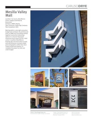 CARUSODRYE
Mesilla Valley
Mall
Location: Las Cruces, New Mexico
Client: Gregory Greenfield &
Associates
Architect: CNNA | Atlanta
Sign Contractor: Gable Sign Company
Year Completed: 2005

Working within a very tight renovation
budget and schedule, the architectural
team at CNNA and CarusoDrye worked
together to prioritize rebranding
options in a manner that would
maximize visual impact for this retail
center in southern New Mexico.
Existing sign structures were re-used,
and mall entrances received simple
paint and graphics rather than more
costly architectural options, to
complete the project on time and
under budget.




                                         Caruso + Drye Design Group, Inc.           Caruso + Drye Design Group, Inc.   (P)770.794.0360
                                         Environmental Graphic Design Consultants   358 Roswell Street, Suite 1120     (F)770.794.0370
                                                                                    Marietta, Georgia 30060            www.carusodrye.com
 