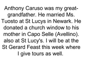 Anthony Caruso was my great-
grandfather. He married Ms.
Tuosto at St Lucys in Newark. He
donated a church window to his
mother in Capo Selle (Avellino).
also at St Lucy's. I will be at the
St Gerard Feast this week where
I give tours as well.
 