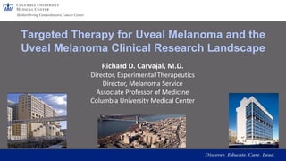 Targeted Therapy for Uveal Melanoma and the
Uveal Melanoma Clinical Research Landscape
Richard D. Carvajal, M.D.
Director, Experimental Therapeutics
Director, Melanoma Service
Associate Professor of Medicine
Columbia University Medical Center
 