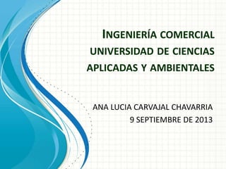 INGENIERÍA COMERCIAL
UNIVERSIDAD DE CIENCIAS
APLICADAS Y AMBIENTALES
ANA LUCIA CARVAJAL CHAVARRIA
9 SEPTIEMBRE DE 2013
 