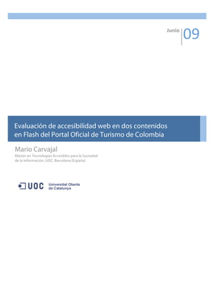 Junio 
                                                             09 




Evaluación de accesibilidad web en dos contenidos
en Flash del Portal Oficial de Turismo de Colombia 

Mario Carvajal
Máster en Tecnologías Accesibles para la Sociedad
de la Información, UOC, Barcelona (España)
 