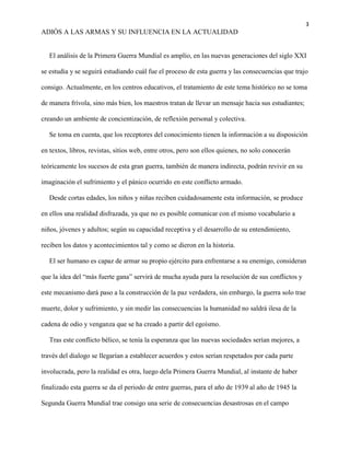 3
ADIÓS A LAS ARMAS Y SU INFLUENCIA EN LA ACTUALIDAD
El análisis de la Primera Guerra Mundial es amplio, en las nuevas generaciones del siglo XXI
se estudia y se seguirá estudiando cuál fue el proceso de esta guerra y las consecuencias que trajo
consigo. Actualmente, en los centros educativos, el tratamiento de este tema histórico no se toma
de manera frívola, sino más bien, los maestros tratan de llevar un mensaje hacia sus estudiantes;
creando un ambiente de concientización, de reflexión personal y colectiva.
Se toma en cuenta, que los receptores del conocimiento tienen la información a su disposición
en textos, libros, revistas, sitios web, entre otros, pero son ellos quienes, no solo conocerán
teóricamente los sucesos de esta gran guerra, también de manera indirecta, podrán revivir en su
imaginación el sufrimiento y el pánico ocurrido en este conflicto armado.
Desde cortas edades, los niños y niñas reciben cuidadosamente esta información, se produce
en ellos una realidad disfrazada, ya que no es posible comunicar con el mismo vocabulario a
niños, jóvenes y adultos; según su capacidad receptiva y el desarrollo de su entendimiento,
reciben los datos y acontecimientos tal y como se dieron en la historia.
El ser humano es capaz de armar su propio ejército para enfrentarse a su enemigo, consideran
que la idea del “más fuerte gana” servirá de mucha ayuda para la resolución de sus conflictos y
este mecanismo dará paso a la construcción de la paz verdadera, sin embargo, la guerra solo trae
muerte, dolor y sufrimiento, y sin medir las consecuencias la humanidad no saldrá ilesa de la
cadena de odio y venganza que se ha creado a partir del egoísmo.
Tras este conflicto bélico, se tenía la esperanza que las nuevas sociedades serían mejores, a
través del dialogo se llegarían a establecer acuerdos y estos serían respetados por cada parte
involucrada, pero la realidad es otra, luego dela Primera Guerra Mundial, al instante de haber
finalizado esta guerra se da el periodo de entre guerras, para el año de 1939 al año de 1945 la
Segunda Guerra Mundial trae consigo una serie de consecuencias desastrosas en el campo
 